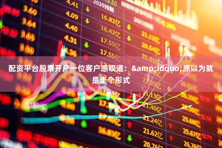 配资平台股票开户一位客户感叹道：&ldquo;原以为就是走个形式