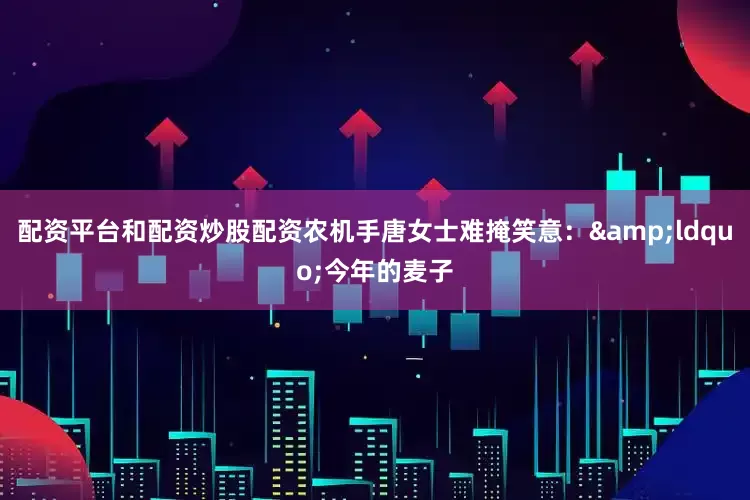 配资平台和配资炒股配资农机手唐女士难掩笑意：&ldquo;今年的麦子