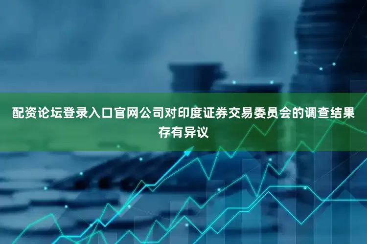 配资论坛登录入口官网公司对印度证券交易委员会的调查结果存有异议