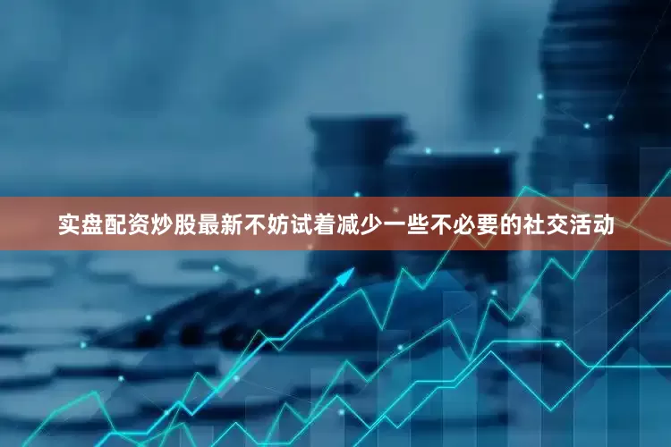 实盘配资炒股最新不妨试着减少一些不必要的社交活动
