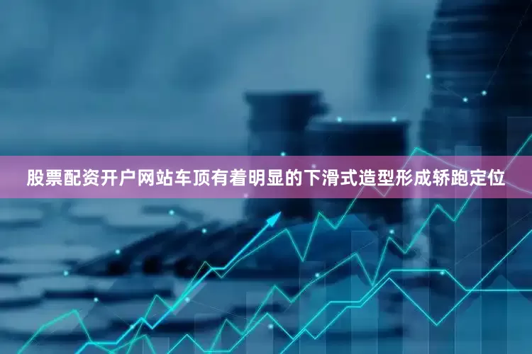 股票配资开户网站车顶有着明显的下滑式造型形成轿跑定位