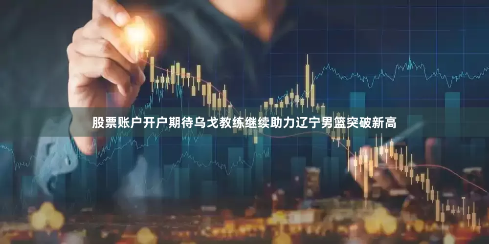 股票账户开户期待乌戈教练继续助力辽宁男篮突破新高