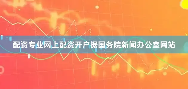 配资专业网上配资开户据国务院新闻办公室网站