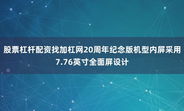 股票杠杆配资找加杠网20周年纪念版机型内屏采用7.76英寸全面屏设计