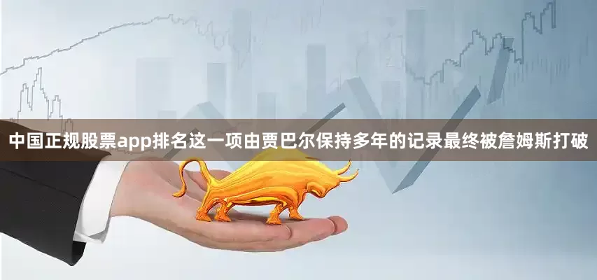 中国正规股票app排名这一项由贾巴尔保持多年的记录最终被詹姆斯打破