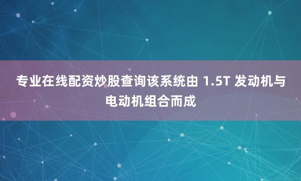专业在线配资炒股查询该系统由 1.5T 发动机与电动机组合而成