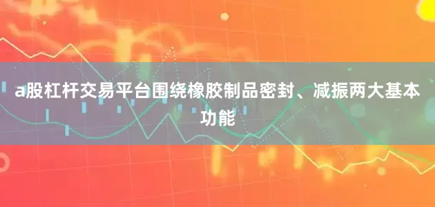 a股杠杆交易平台围绕橡胶制品密封、减振两大基本功能