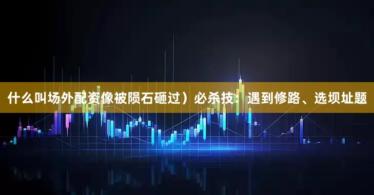 什么叫场外配资像被陨石砸过）必杀技：遇到修路、选坝址题