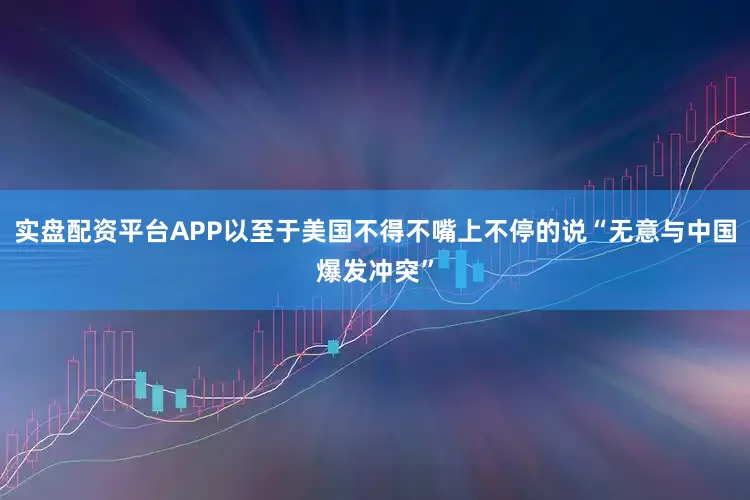 实盘配资平台APP以至于美国不得不嘴上不停的说“无意与中国爆发冲突”