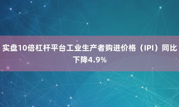 实盘10倍杠杆平台工业生产者购进价格（IPI）同比下降4.9%